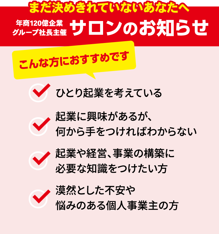 まだ決めきれていないあなたへ 年商120億企業グループ社長主催 サロンのお知らせ こんな方におすすめです 1人起業を考えている 起業に興味があるが、何から手をつければわからない 企業や経営、事業の構築に必要な知識をつけたい方 漠然とした不安や悩みのある個人事業主の方