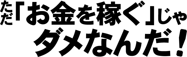 ただ「お金を稼ぐ」じゃダメなんだ！